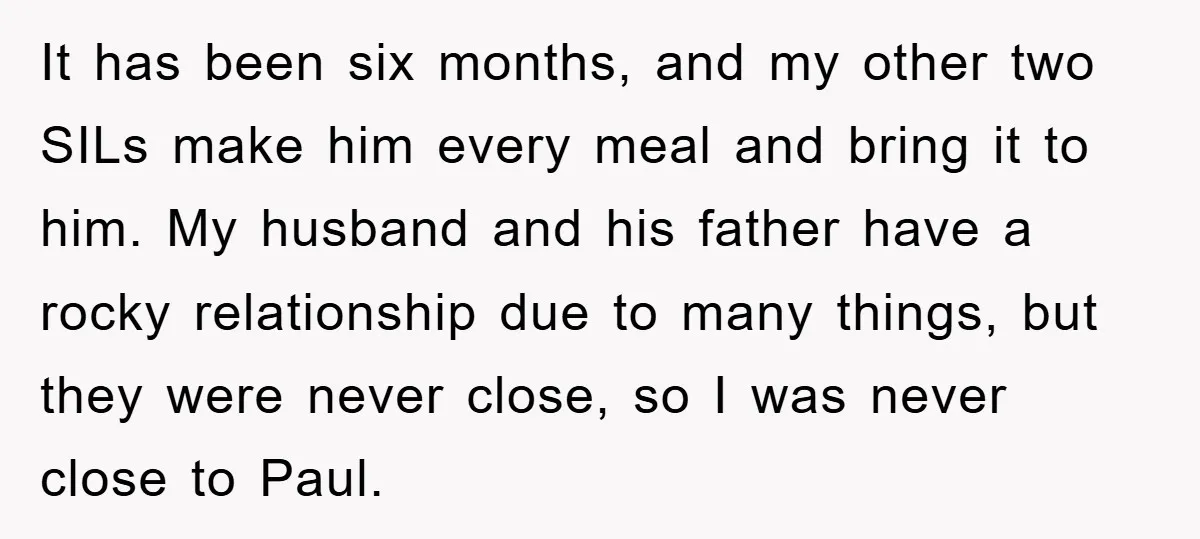 It has been six months, and my other two SILs make him every meal and bring it to him. My husband and his father have a rocky relationship due to...