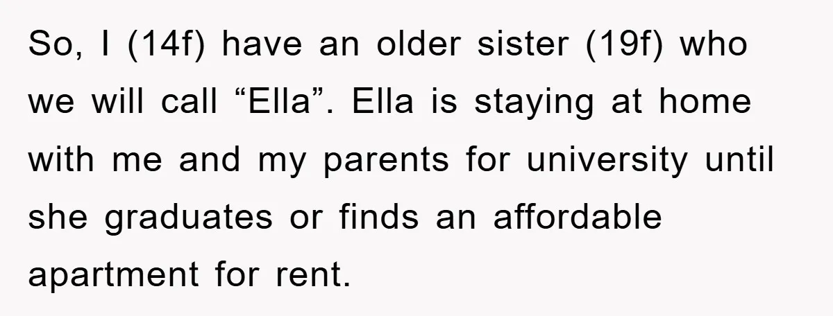 So, I (14f) have an older sister (19f) who we will call “Ella”. Ella is staying at home with me and my parents for university until she graduates or finds...