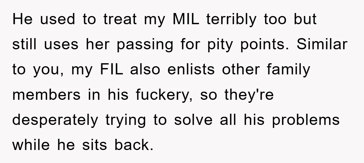 He used to treat my MIL terribly too but still uses her passing for pity points. Similar to you, my FIL also enlists other family members in his fuckery, so...