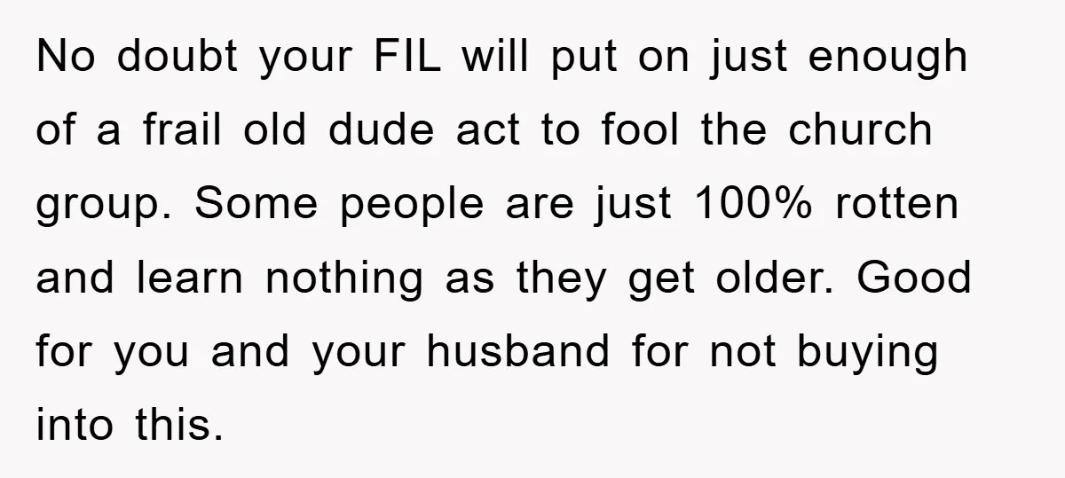 No doubt your FIL will put on just enough of a frail old dude act to fool the church group. Some people are just 100% rotten and learn nothing as...