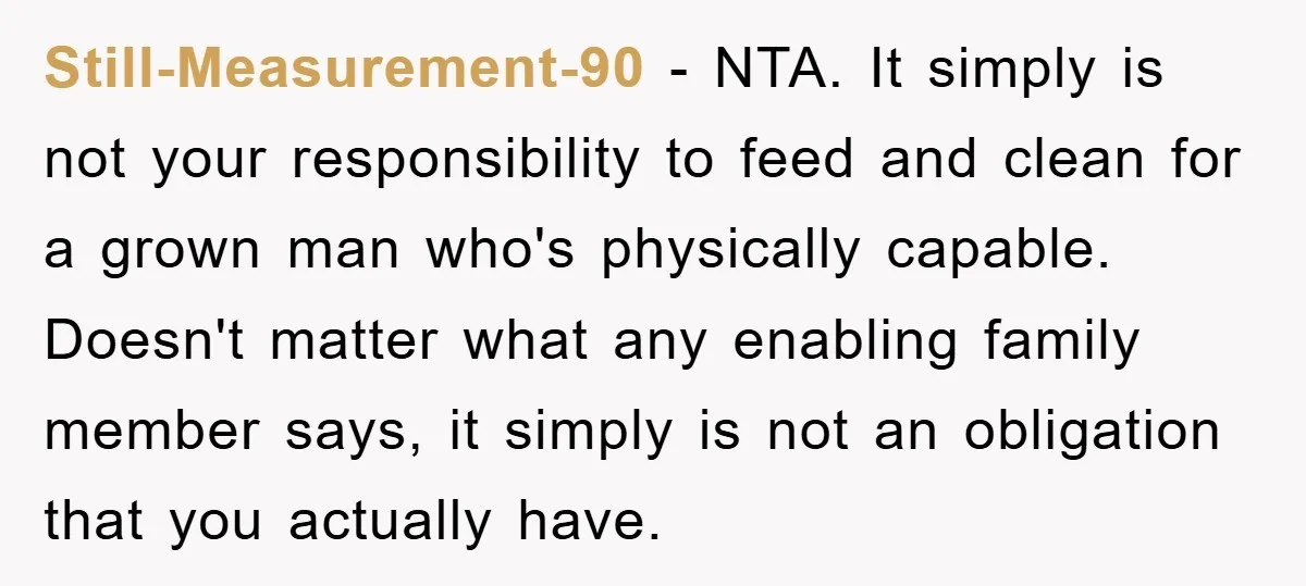 Still-Measurement-90 − NTA. It simply is not your responsibility to feed and clean for a grown man who's physically capable. Doesn't matter what any enabling family member says, it simply...