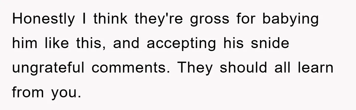 Honestly I think they're gross for babying him like this, and accepting his snide ungrateful comments. They should all learn from you.