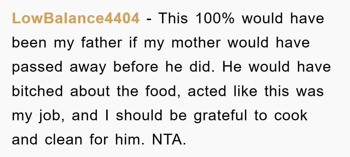 LowBalance4404 − This 100% would have been my father if my mother would have passed away before he did. He would have bitched about the food, acted like this was...