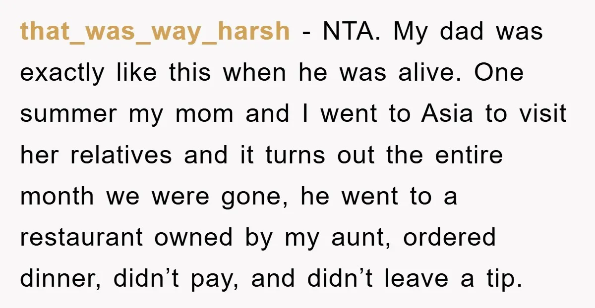 that_was_way_harsh − NTA. My dad was exactly like this when he was alive. One summer my mom and I went to Asia to visit her relatives and it turns out...