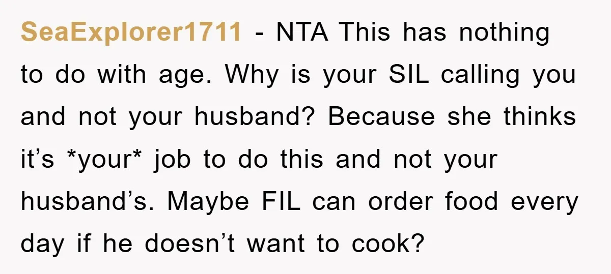 SeaExplorer1711 − NTA This has nothing to do with age. Why is your SIL calling you and not your husband? Because she thinks it’s *your* job to do this and...