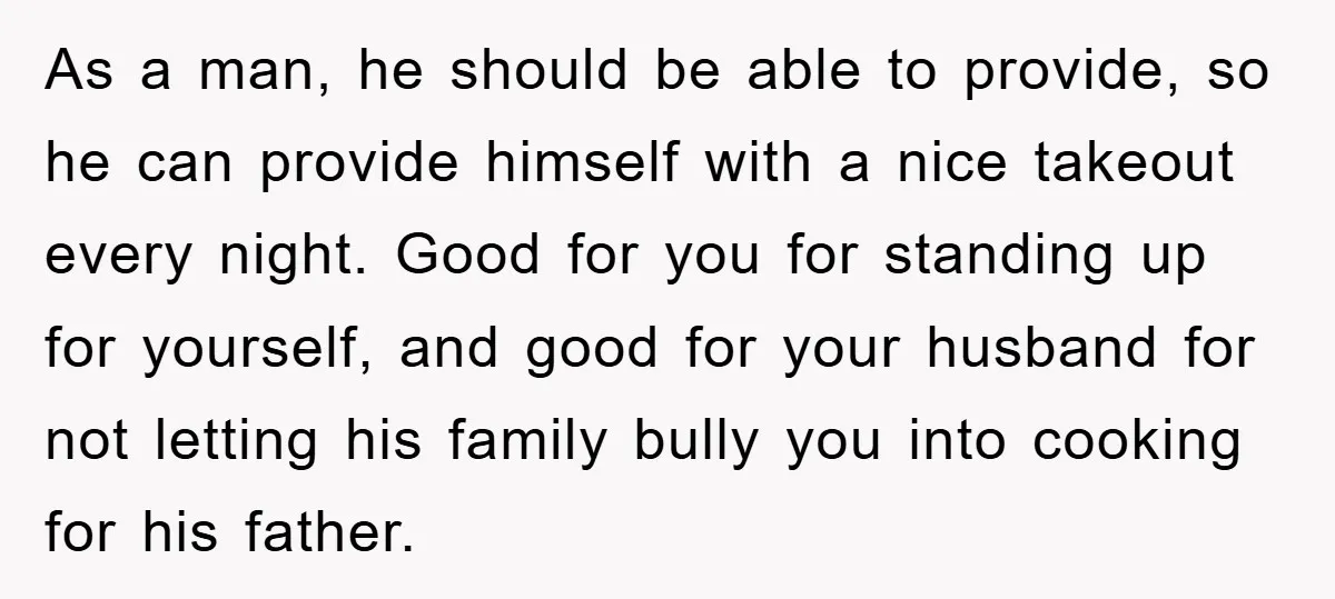 As a man, he should be able to provide, so he can provide himself with a nice takeout every night. Good for you for standing up for yourself, and good...