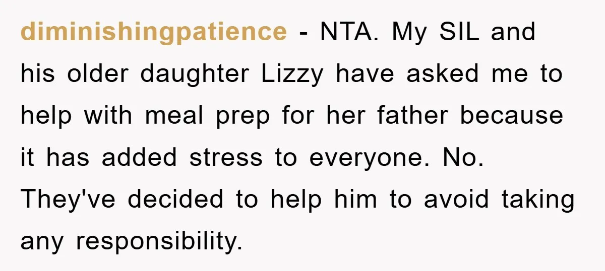 diminishingpatience − NTA. My SIL and his older daughter Lizzy have asked me to help with meal prep for her father because it has added stress to everyone. No. They've...