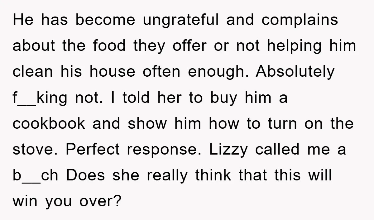 He has become ungrateful and complains about the food they offer or not helping him clean his house often enough. Absolutely f__king not. I told her to buy him a...