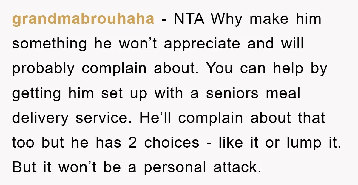 grandmabrouhaha − NTA Why make him something he won’t appreciate and will probably complain about. You can help by getting him set up with a seniors meal delivery service. He’ll...