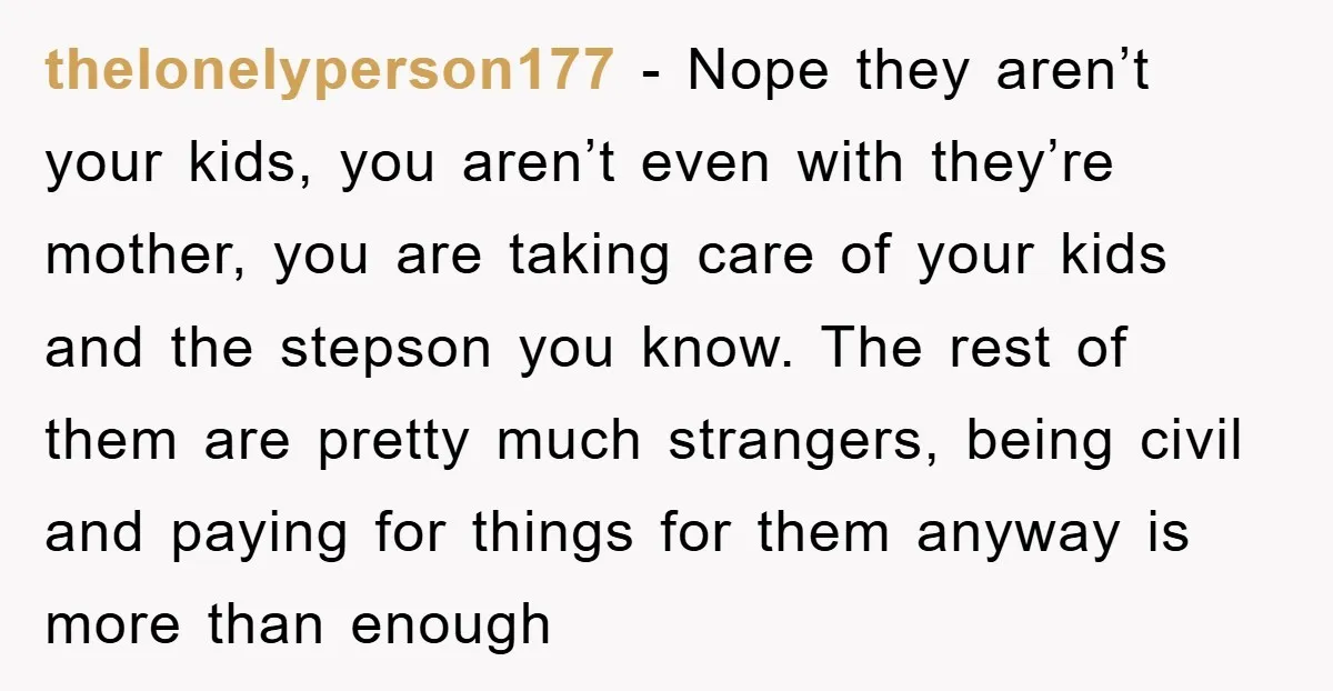 thelonelyperson177 - Nope they aren’t your kids, you aren’t even with they’re mother, you are taking care of your kids and the stepson you know. The rest of them are...