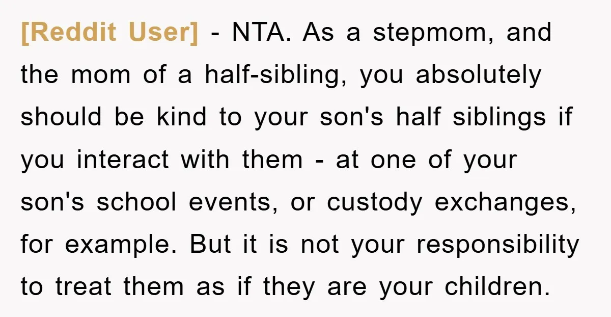 [Reddit User] - NTA. As a stepmom, and the mom of a half-sibling, you absolutely should be kind to your son's half siblings if you interact with them - at...
