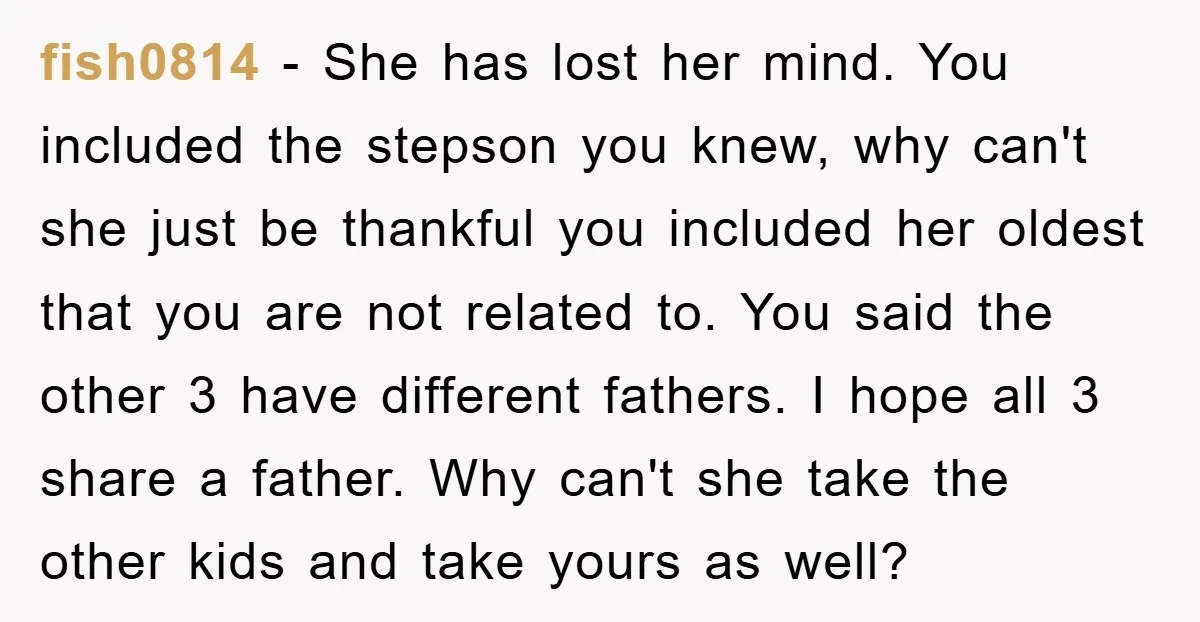 fish0814 - She has lost her mind. You included the stepson you knew, why can't she just be thankful you included her oldest that you are not related to. You...