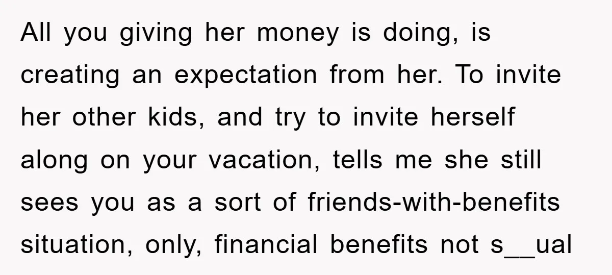 All you giving her money is doing, is creating an expectation from her. To invite her other kids, and try to invite herself along on your vacation, tells me she...