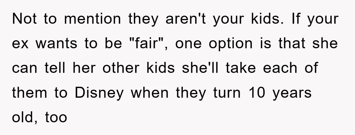 Not to mention they aren't your kids. If your ex wants to be "fair", one option is that she can tell her other kids she'll take each of them to...