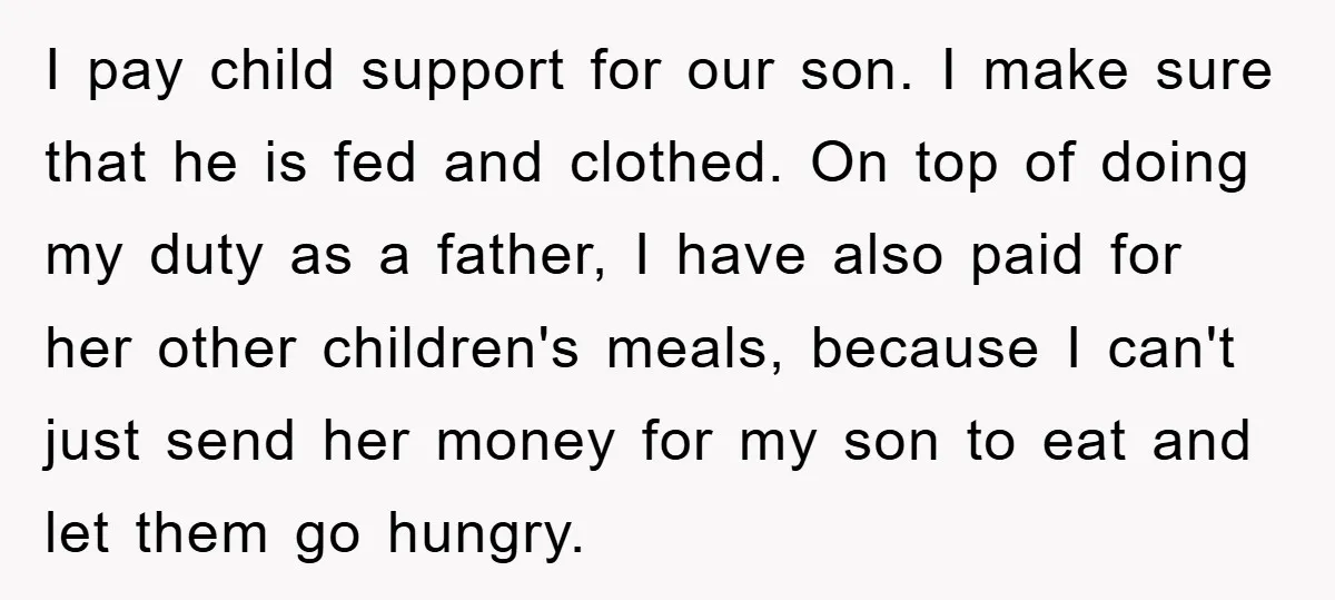 I pay child support for our son. I make sure that he is fed and clothed. On top of doing my duty as a father, I have also paid for...