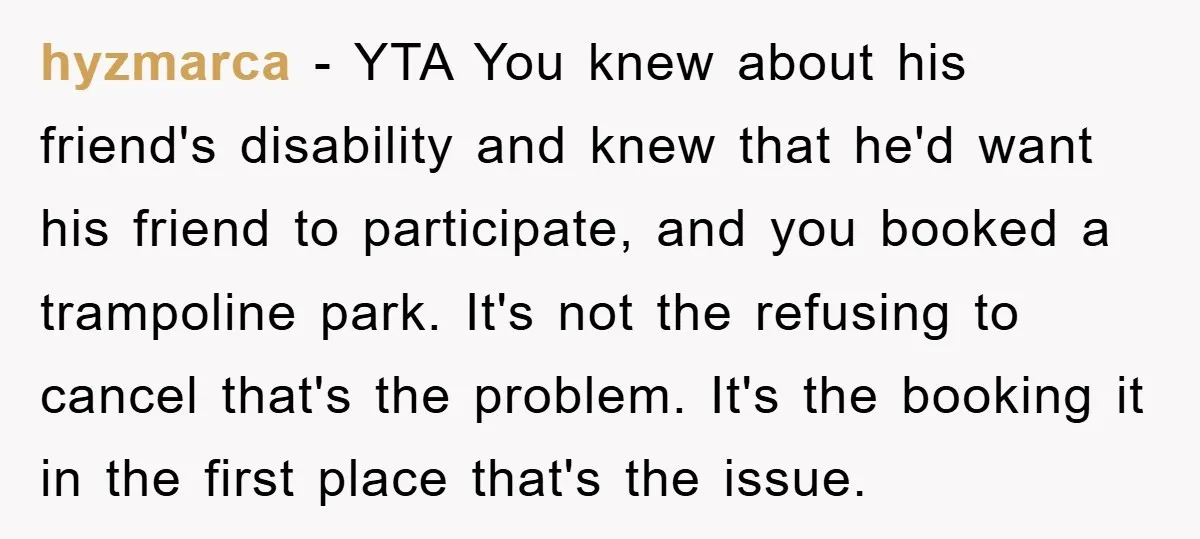 hyzmarca − YTA You knew about his friend's disability and knew that he'd want his friend to participate, and you booked a trampoline park. It's not the refusing to cancel...