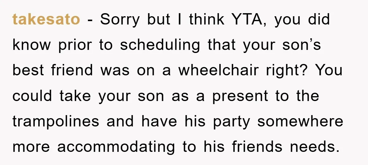 takesato − Sorry but I think YTA, you did know prior to scheduling that your son’s best friend was on a wheelchair right? You could take your son as a...