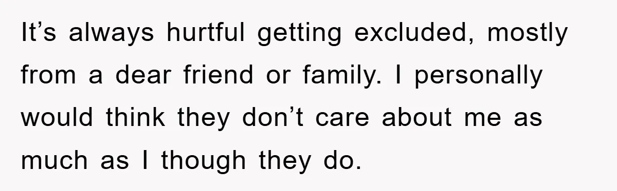It’s always hurtful getting excluded, mostly from a dear friend or family. I personally would think they don’t care about me as much as I though they do.