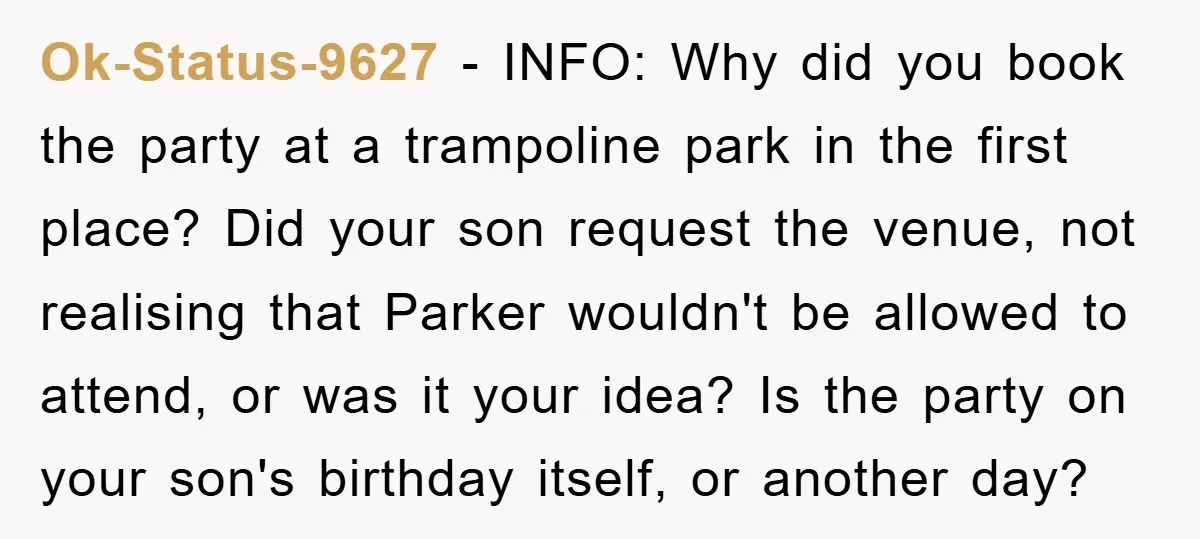 Ok-Status-9627 − INFO: Why did you book the party at a trampoline park in the first place? Did your son request the venue, not realising that Parker wouldn't be allowed...