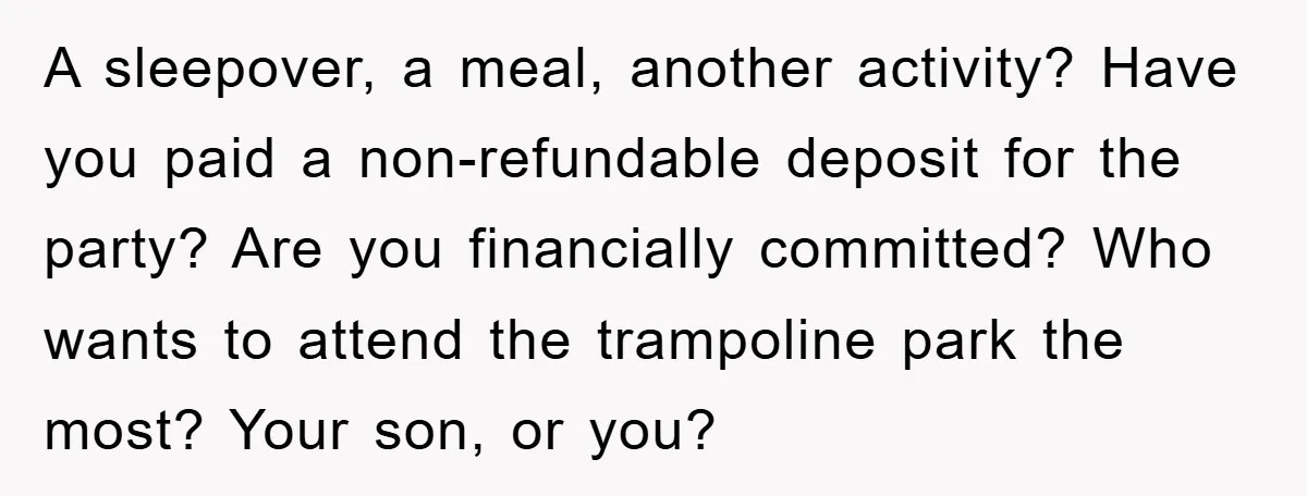 A sleepover, a meal, another activity? Have you paid a non-refundable deposit for the party? Are you financially committed? Who wants to attend the trampoline park the most? Your son,...