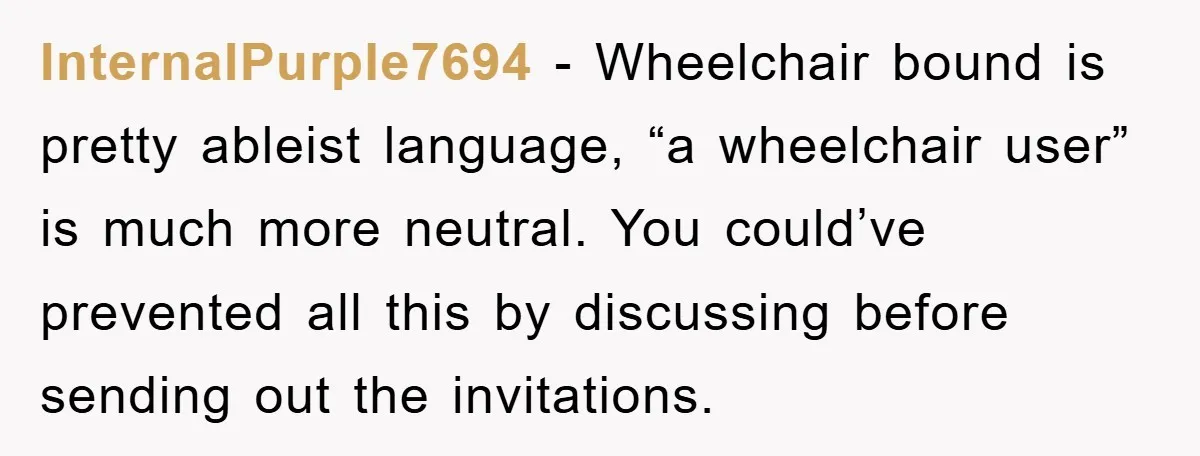 InternalPurple7694 − Wheelchair bound is pretty ableist language, “a wheelchair user” is much more neutral. You could’ve prevented all this by discussing before sending out the invitations.