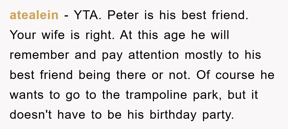 atealein − YTA. Peter is his best friend. Your wife is right. At this age he will remember and pay attention mostly to his best friend being there or not....