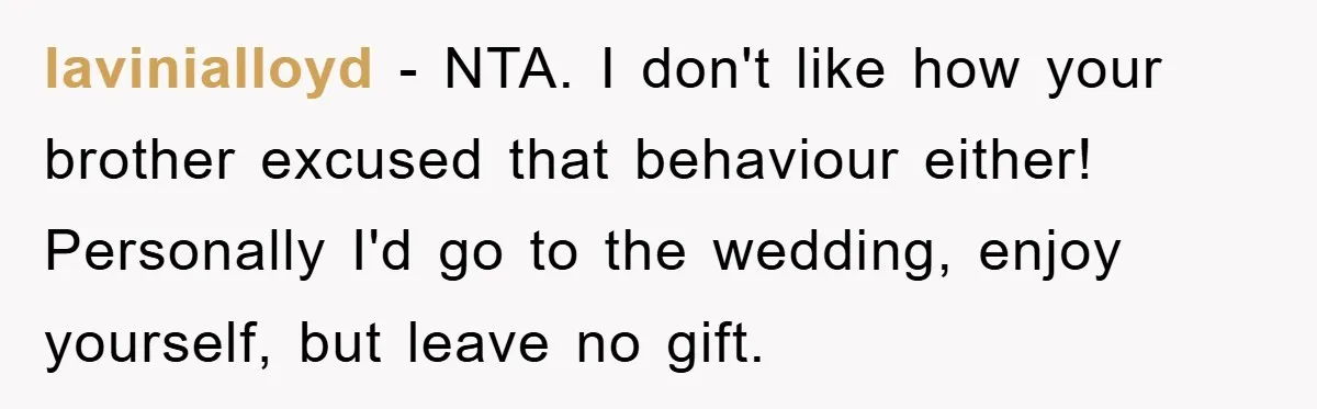 lavinialloyd - NTA. I don't like how your brother excused that behaviour either! Personally I'd go to the wedding, enjoy yourself, but leave no gift.