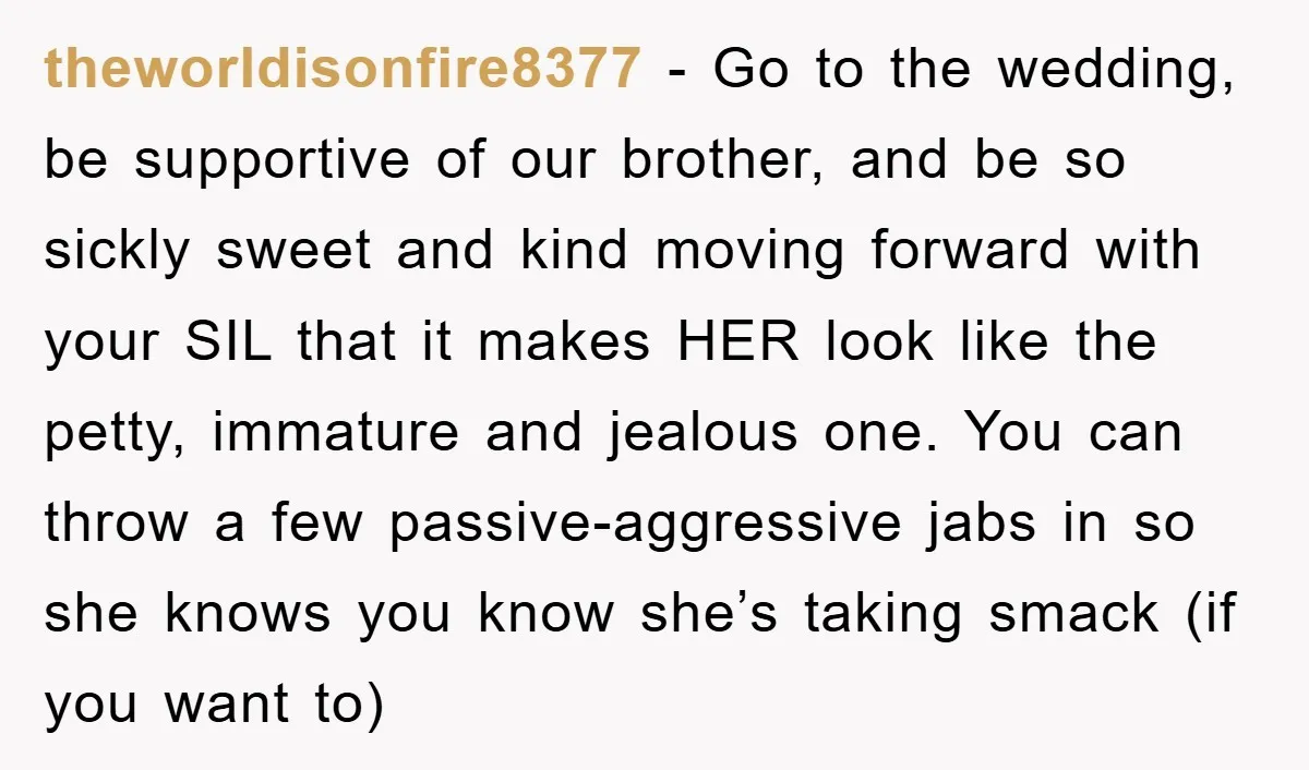theworldisonfire8377 - Go to the wedding, be supportive of our brother, and be so sickly sweet and kind moving forward with your SIL that it makes HER look like the...