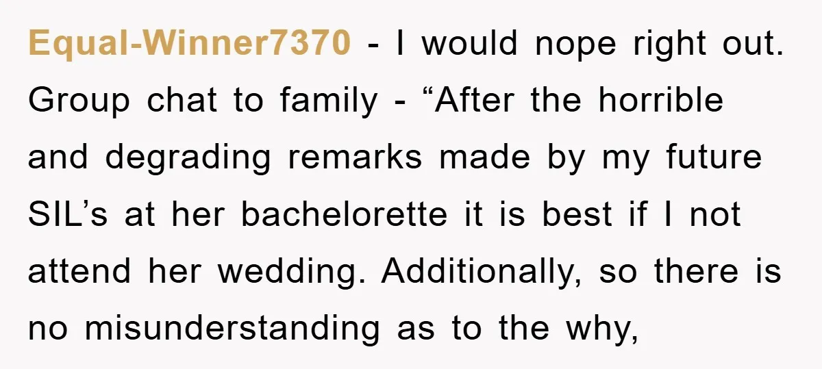 Equal-Winner7370 - I would nope right out. Group chat to family - “After the horrible and degrading remarks made by my future SIL’s at her bachelorette it is best if...