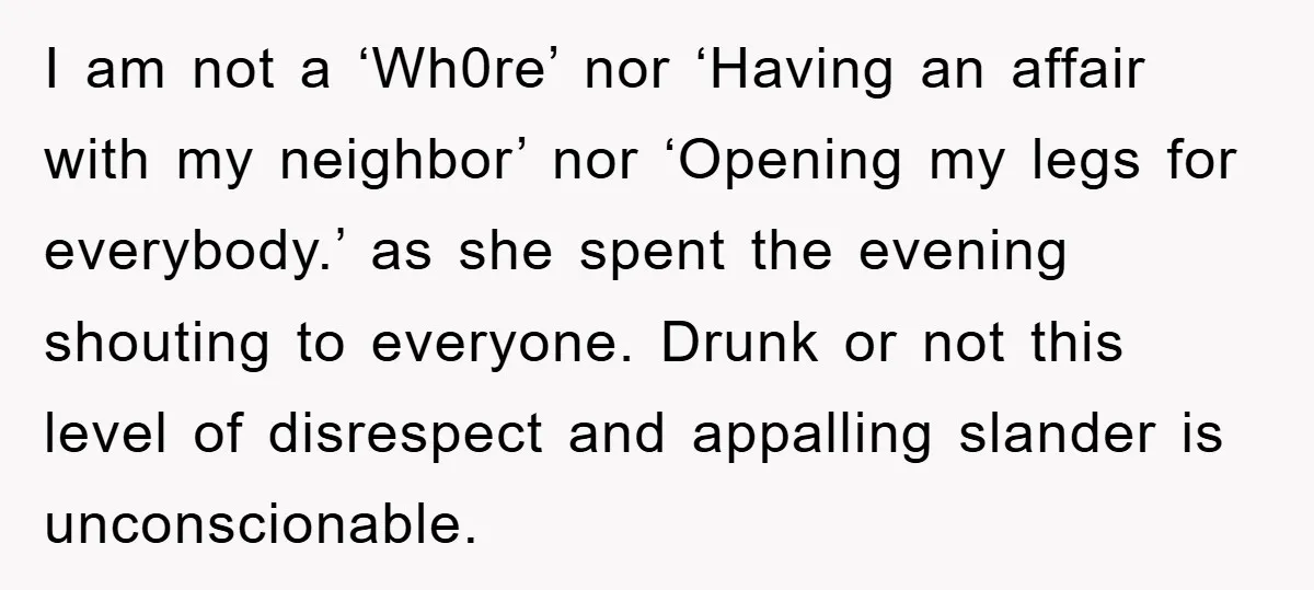 I am not a ‘Wh0re’ nor ‘Having an affair with my neighbor’ nor ‘Opening my legs for everybody.’ as she spent the evening shouting to everyone. Drunk or not this...