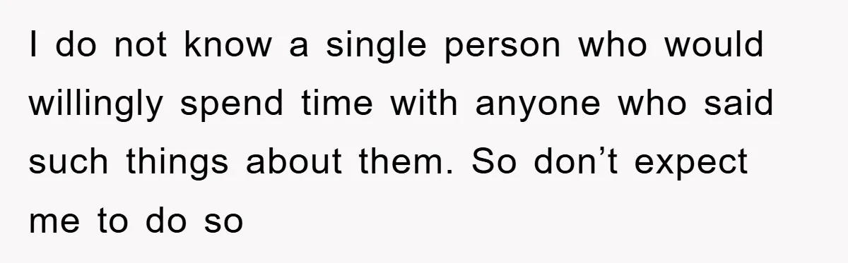I do not know a single person who would willingly spend time with anyone who said such things about them. So don’t expect me to do so