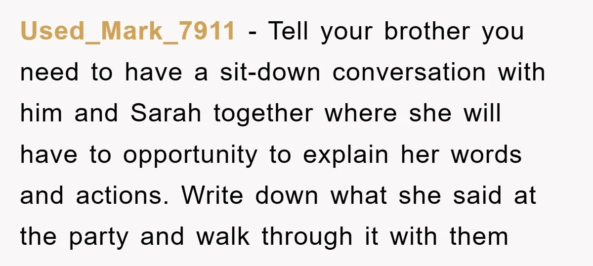 Used_Mark_7911 - Tell your brother you need to have a sit-down conversation with him and Sarah together where she will have to opportunity to explain her words and actions. Write...