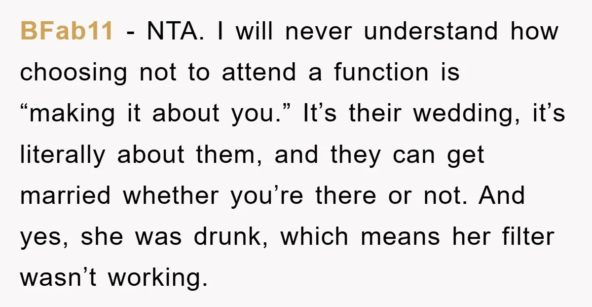 BFab11 - NTA. I will never understand how choosing not to attend a function is “making it about you.” It’s their wedding, it’s literally about them, and they can get...