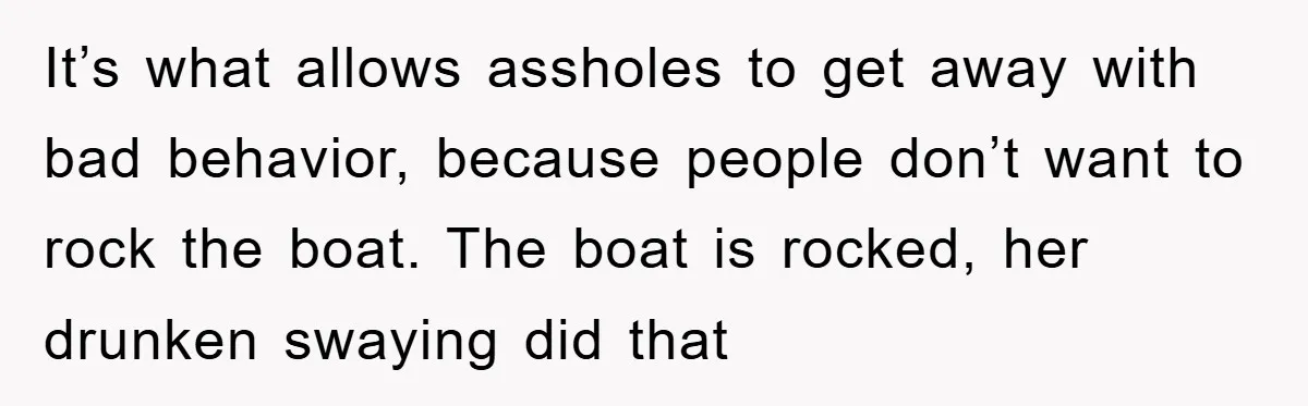 It’s what allows assholes to get away with bad behavior, because people don’t want to rock the boat. The boat is rocked, her drunken swaying did that