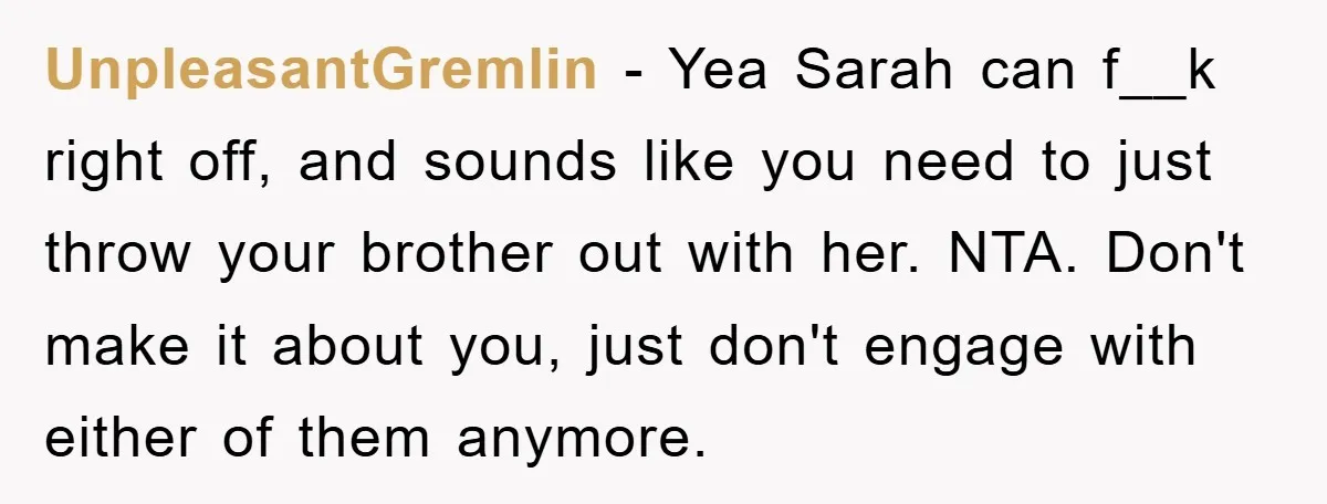 UnpleasantGremlin - Yea Sarah can f__k right off, and sounds like you need to just throw your brother out with her. NTA. Don't make it about you, just don't engage...
