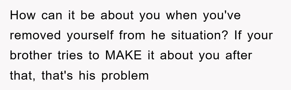 How can it be about you when you've removed yourself from he situation? If your brother tries to MAKE it about you after that, that's his problem
