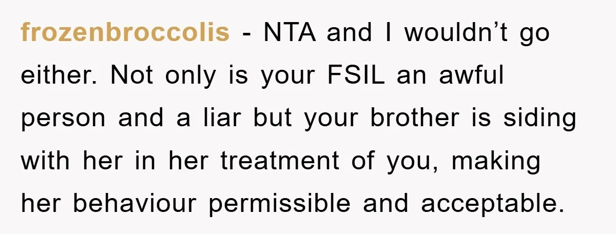 frozenbroccolis - NTA and I wouldn’t go either. Not only is your FSIL an awful person and a liar but your brother is siding with her in her treatment of...