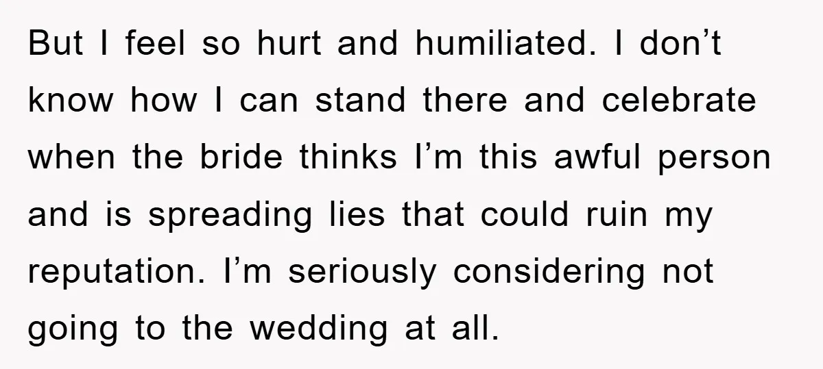 But I feel so hurt and humiliated. I don’t know how I can stand there and celebrate when the bride thinks I’m this awful person and is spreading lies that...