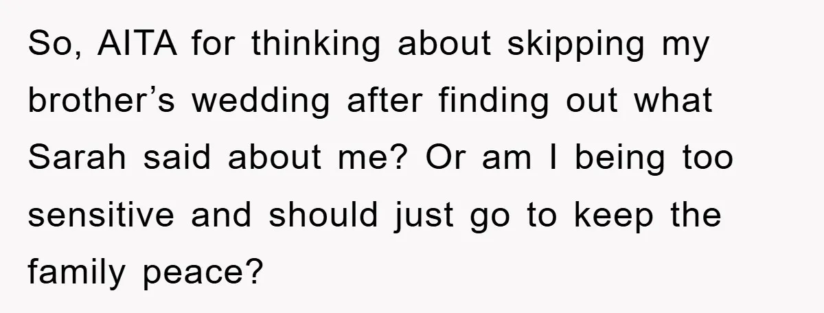So, AITA for thinking about skipping my brother’s wedding after finding out what Sarah said about me? Or am I being too sensitive and should just go to keep the...