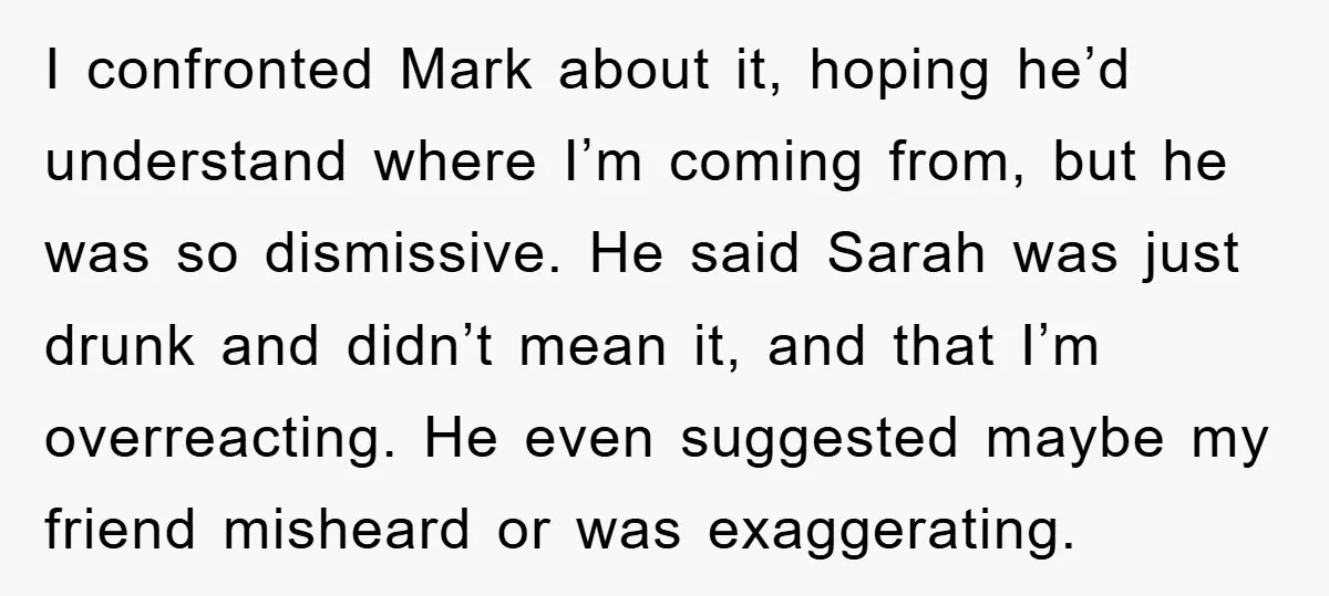 I confronted Mark about it, hoping he’d understand where I’m coming from, but he was so dismissive. He said Sarah was just drunk and didn’t mean it, and that I’m...