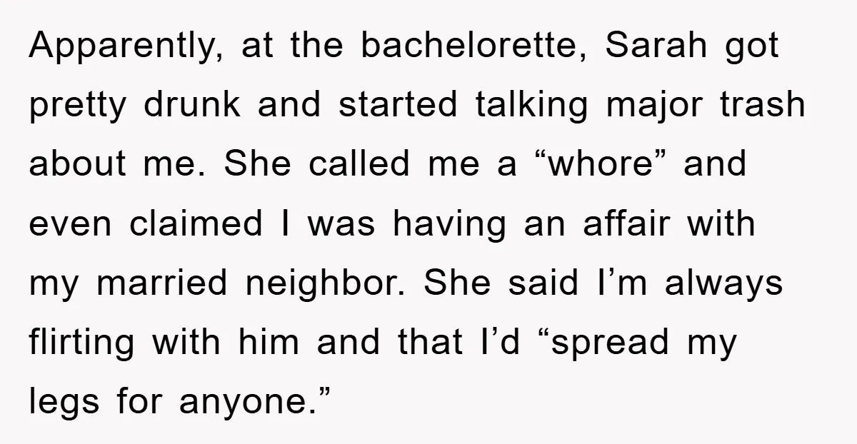 Apparently, at the bachelorette, Sarah got pretty drunk and started talking major trash about me. She called me a “whore” and even claimed I was having an affair with my...