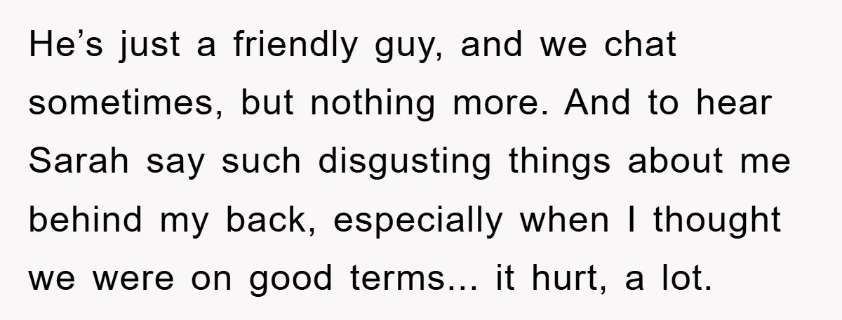 He’s just a friendly guy, and we chat sometimes, but nothing more. And to hear Sarah say such disgusting things about me behind my back, especially when I thought we...