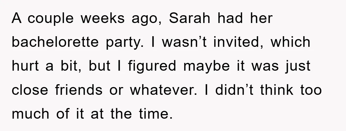 A couple weeks ago, Sarah had her bachelorette party. I wasn’t invited, which hurt a bit, but I figured maybe it was just close friends or whatever. I didn’t think...