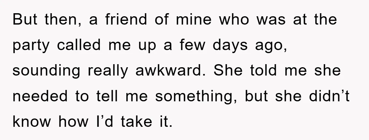 But then, a friend of mine who was at the party called me up a few days ago, sounding really awkward. She told me she needed to tell me something,...