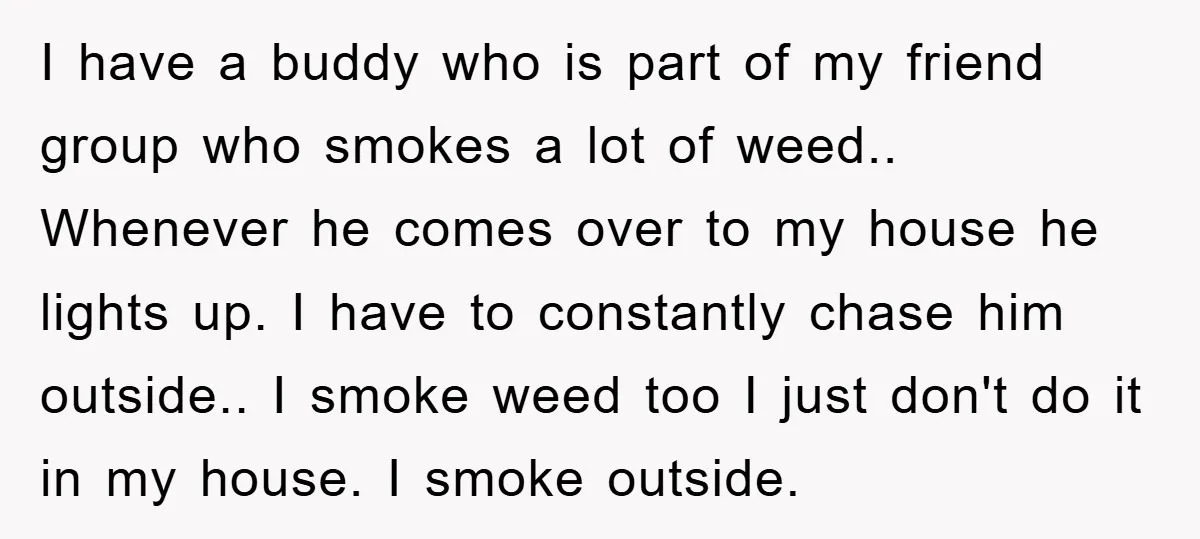 I have a buddy who is part of my friend group who smokes a lot of weed.. Whenever he comes over to my house he lights up. I have to...
