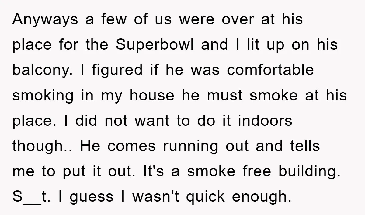 Anyways a few of us were over at his place for the Superbowl and I lit up on his balcony. I figured if he was comfortable smoking in my house...