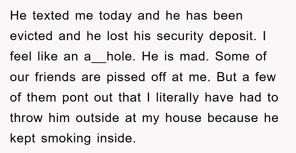 He texted me today and he has been evicted and he lost his security deposit. I feel like an a__hole. He is mad. Some of our friends are pissed off...