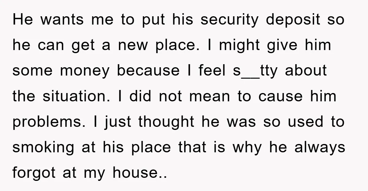 He wants me to put his security deposit so he can get a new place. I might give him some money because I feel s__tty about the situation. I did...