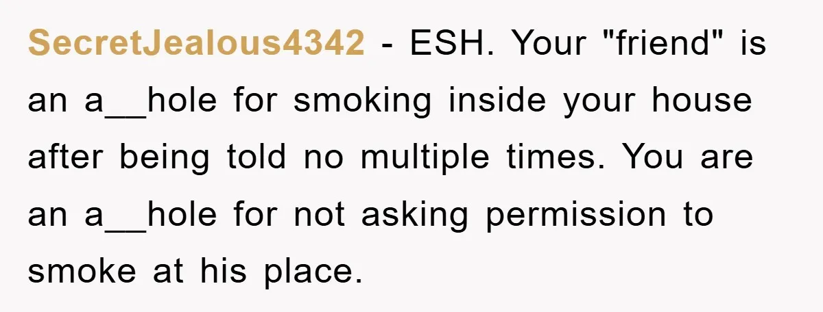 SecretJealous4342 − ESH. Your "friend" is an a__hole for smoking inside your house after being told no multiple times. You are an a__hole for not asking permission to smoke at...