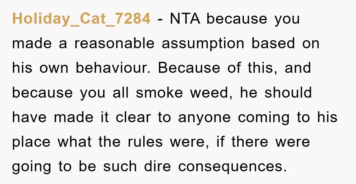 Holiday_Cat_7284 − NTA because you made a reasonable assumption based on his own behaviour. Because of this, and because you all smoke weed, he should have made it clear to...
